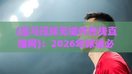 (皇马压球无插件在线直播网):2026年球迷必备的观赛利器