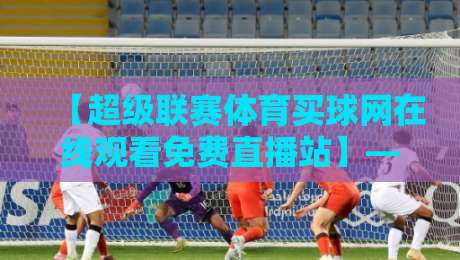 【超级联赛体育买球网在线观看免费直播站】——2026年球迷首选观赛平台深度测评