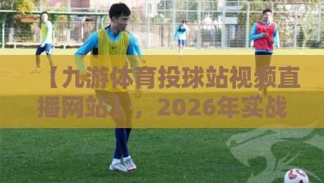 【九游体育投球站视频直播网站】,2026年实战测评:是宝藏还是坑?