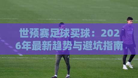 世预赛足球买球：2026年最新趋势与避坑指南（世预赛）