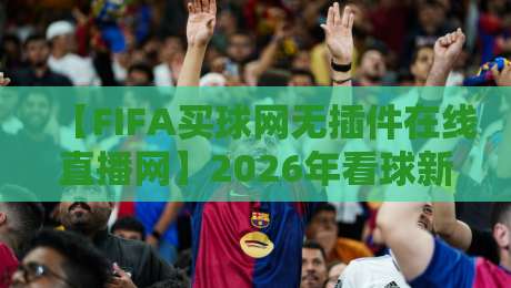 【FIFA买球网无插件在线直播网】2026年看球新选择?聊聊我和身边人的真实体验