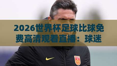 2026世界杯足球比球免费高清观看直播：球迷必看的五大平台与避坑指南