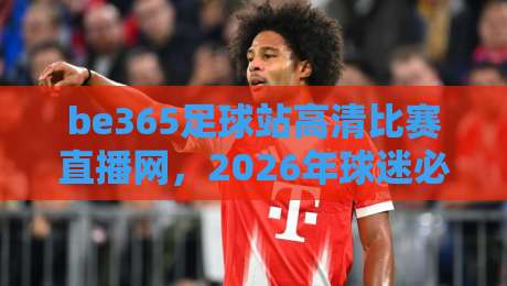 be365足球站高清比赛直播网,2026年球迷必看的五大理由!