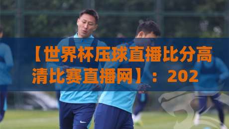 【世界杯压球直播比分高清比赛直播网】：2026年观赛神器，老球迷亲测靠谱平台(世界杯压球直播比分高清比赛直播网)