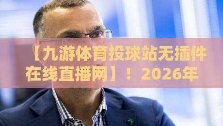 【九游体育投球站无插件在线直播网】!2026年最值得关注的观赛新选择
