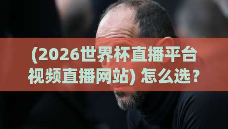 (2026世界杯直播平台视频直播网站) 怎么选？盘点5个靠谱渠道