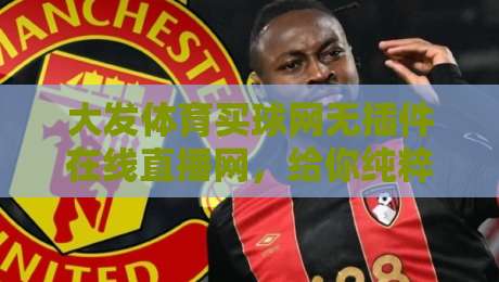 大发体育买球网无插件在线直播网，给你纯粹到爆的观赛体验（2026实测）