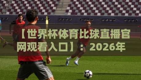 【世界杯体育比球直播官网观看入口】：2026年最新观赛指南