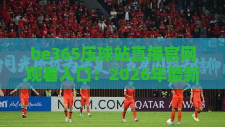 be365压球站直播官网观看入口:2026年最新观赛指南与入口解析 be365压球站直播官网观看入口:2026年最新观赛指南与入口解析