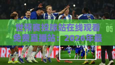世预赛投球站在线观看免费直播站：2026年最全观赛指南与避坑技巧！