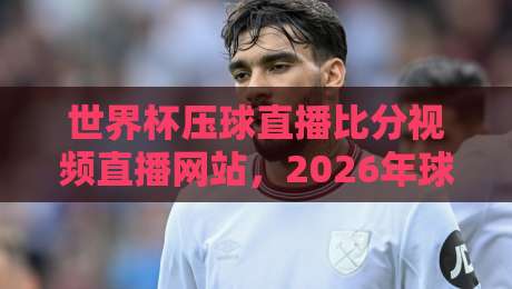 世界杯压球直播比分视频直播网站，2026年球迷必备神器！（世界杯直播）