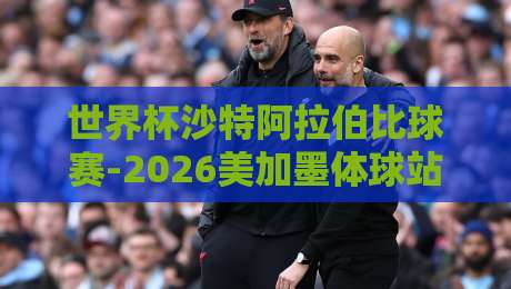 世界杯沙特阿拉伯比球赛-2026美加墨体球站：绿鹰军团冲击16强，你需要知道的5大看点