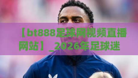 【bt888足球网视频直播网站】_2026年足球迷都在这儿蹲直播?