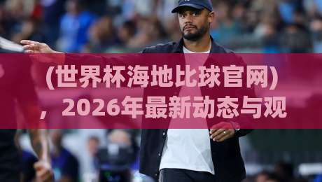 (世界杯海地比球官网)，2026年最新动态与观赛指南
