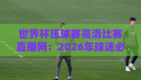 世界杯压球赛高清比赛直播网:2026年球迷必知的五大观赛技巧与平台评测 世界杯压球赛高清比赛直播网:2026年球迷必知的五大观赛技巧与平台评测