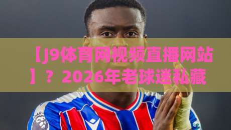 【J9体育网视频直播网站】?2026年老球迷私藏的观赛秘籍曝光 【J9体育网视频直播网站】?2026年老球迷私藏的观赛秘籍曝光