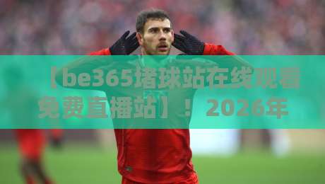 【be365堵球站在线观看免费直播站】！2026年体育迷必看的观赛指南