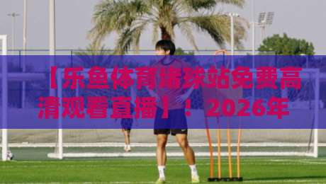 【乐鱼体育堵球站免费高清观看直播】!2026年球迷必看的高清直播指南 【乐鱼体育堵球站免费高清观看直播】!2026年球迷必看的高清直播指南