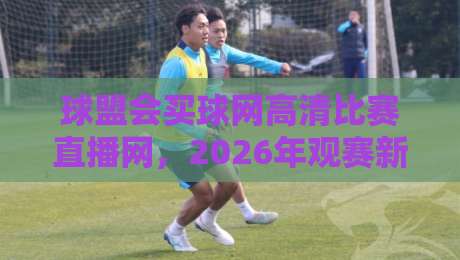 球盟会买球网高清比赛直播网，2026年观赛新体验全解析