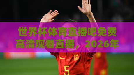 世界杯体育直播吧免费高清观看直播，2026年球迷必知的五个隐藏技巧