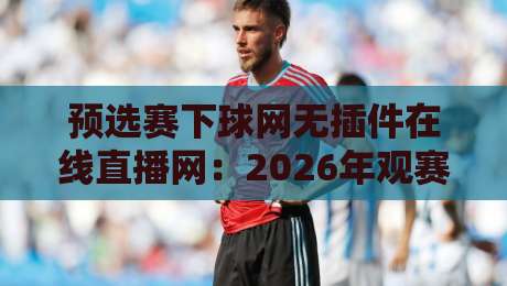 预选赛下球网无插件在线直播网：2026年观赛新姿势与避坑指南