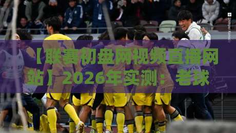 【联赛初盘网视频直播网站】2026年实测：老球迷都在哪看球？