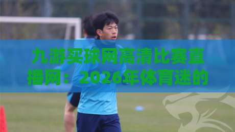 九游买球网高清比赛直播网：2026年体育迷的终极观赛指南（九游买球网高清比赛直播网）实测体验