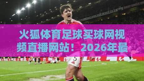 火狐体育足球买球网视频直播网站！2026年最新体验评测与避坑指南
