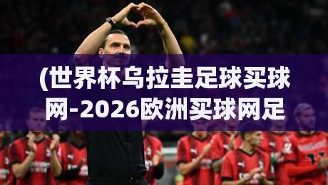 (世界杯乌拉圭足球买球网-2026欧洲买球网足球体育)！深度解析2026年乌拉圭世界杯买球攻略与欧洲赛事联动【世界杯乌拉圭足球买球网-2026欧洲买球网足球体育】