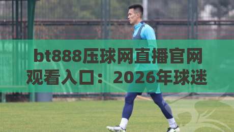 bt888压球网直播官网观看入口：2026年球迷必看的五大新功能与实测体验