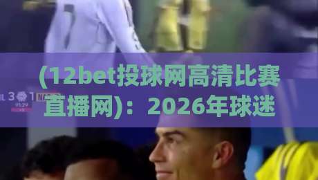 (12bet投球网高清比赛直播网)：2026年球迷的终极观赛指南，你用过吗？