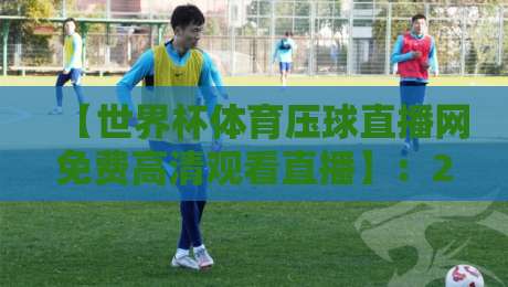 【世界杯体育压球直播网免费高清观看直播】：2026年观赛首选，这几大亮点你不可不知！