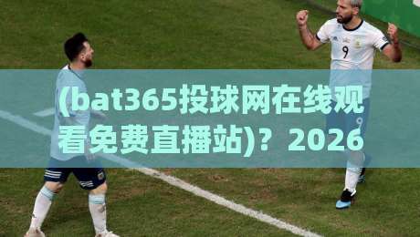 (bat365投球网在线观看免费直播站)？2026年球迷必备的高清观赛神器！