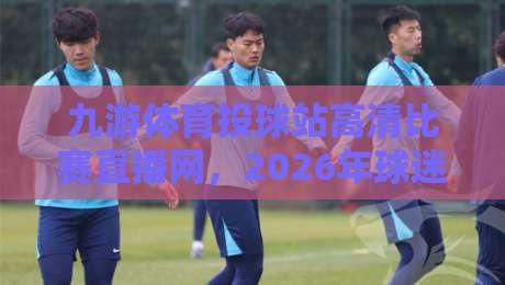 九游体育投球站高清比赛直播网，2026年球迷的终极观赛选择！