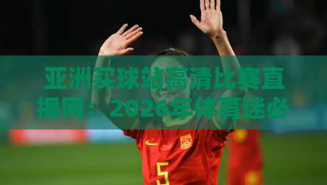 亚洲买球站高清比赛直播网：2026年体育迷必看的观赛平台新体验