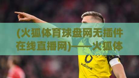 (火狐体育球盘网无插件在线直播网)——火狐体育球盘网无插件在线直播网:2026年老球迷的看球新姿势,你get了吗? (火狐体育球盘网无插件在线直播网)——火狐体育球盘网无插件在线直播网:2026年老球迷的看球新姿势,你get了吗?
