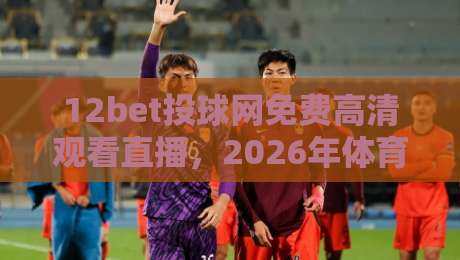 12bet投球网免费高清观看直播，2026年体育迷必备的观赛新体验