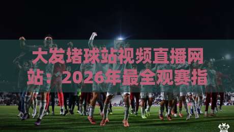 大发堵球站视频直播网站：2026年最全观赛指南来了！