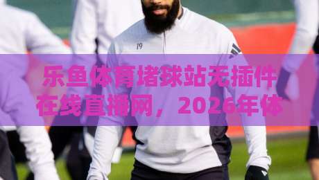 乐鱼体育堵球站无插件在线直播网，2026年体育迷的终极看球神器？