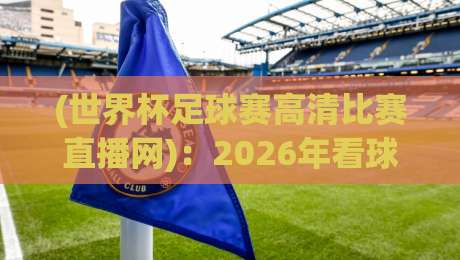 (世界杯足球赛高清比赛直播网)：2026年看球，这些坑你别踩