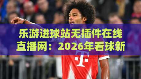 乐游进球站无插件在线直播网：2026年看球新体验（乐游进球站无插件在线直播网）