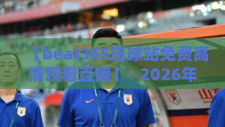 【beat365压球站免费高清观看直播】- 2026年体育迷的观赛新宠深度解析