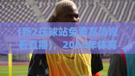 (新2压球站免费高清观看直播),2026年体育迷的观赛新选择