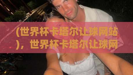 (世界杯卡塔尔让球网站)，世界杯卡塔尔让球网站怎么选？2026观赛必备避坑指南