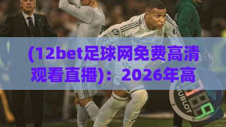 (12bet足球网免费高清观看直播)：2026年高清观赛指南，实测推荐12bet足球网免费观看直播！