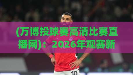 (万博投球赛高清比赛直播网)：2026年观赛新选择，你还在找模糊源吗？