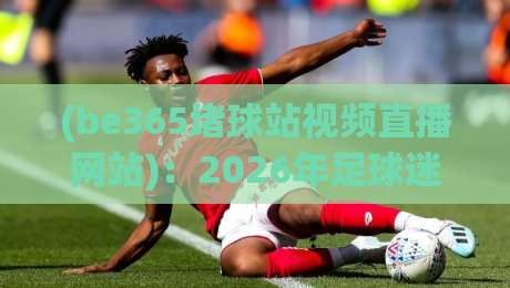 (be365堵球站视频直播网站):2026年足球迷的观赛新选择?be365堵球站视频直播网站实测体验 (be365堵球站视频直播网站):2026年足球迷的观赛新选择?be365堵球站视频直播网站实测体验