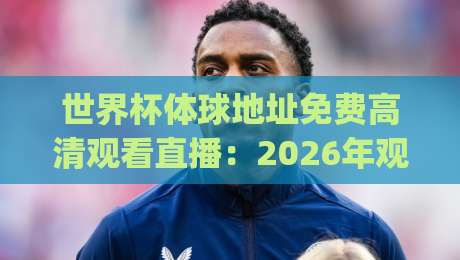 世界杯体球地址免费高清观看直播:2026年观赛新姿势,你get了吗? 世界杯体球地址免费高清观看直播:2026年观赛新姿势,你get了吗?