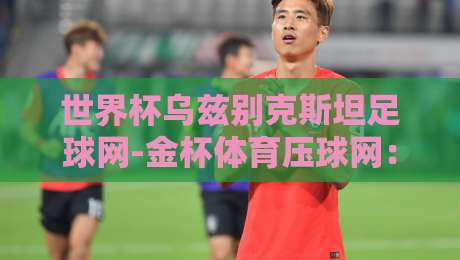 世界杯乌兹别克斯坦足球网-金杯体育压球网：2026预选赛的独家情报与战术解析