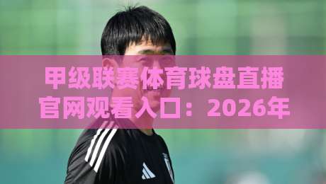 甲级联赛体育球盘直播官网观看入口:2026年最新观赛指南